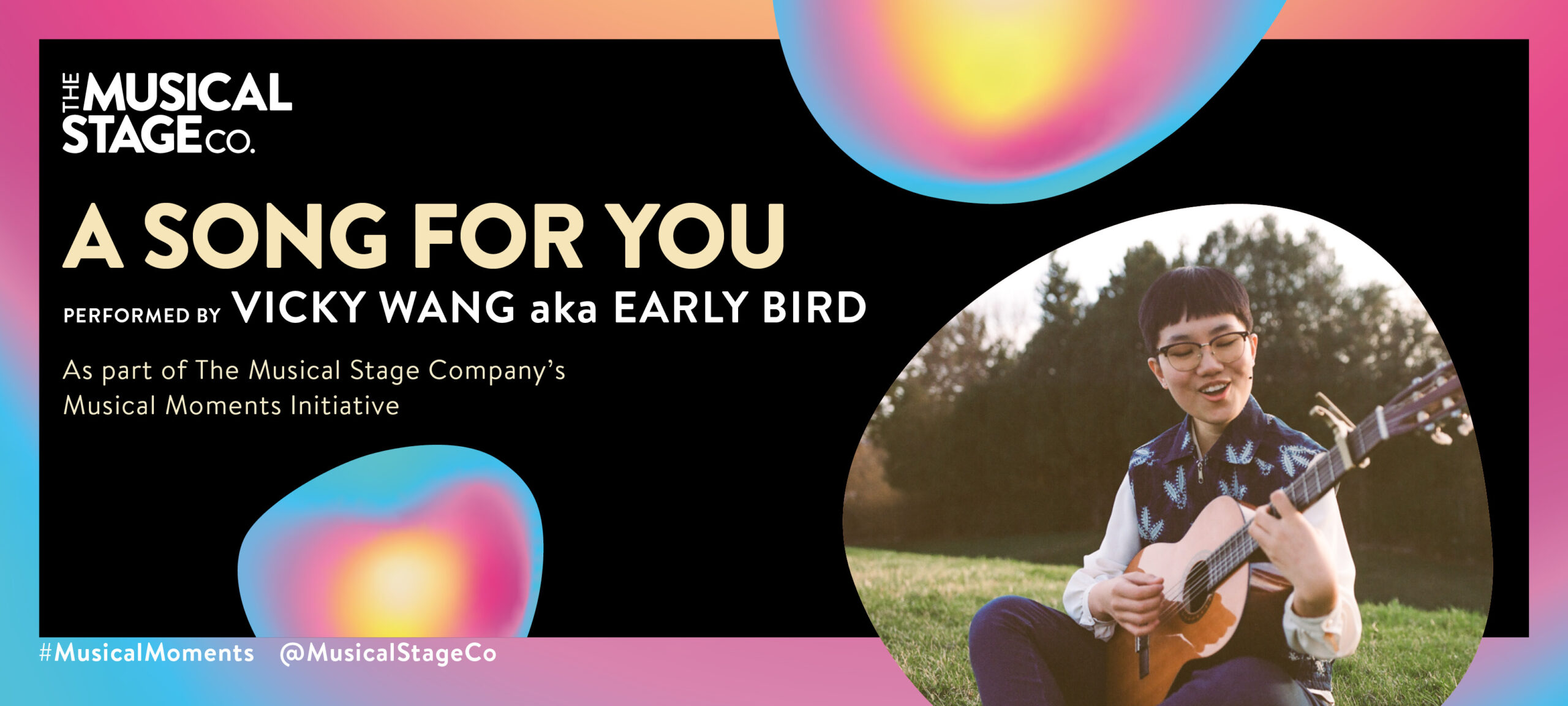 Graphic of a black background and a gradient border of blue, pink and yellow. In front of the background are assorted blobs with the same gradient, with bold butter text reading, "A SONG FOR YOU". Under that, smaller WHITE text reads, "Performed by VICKY WANG aka EARLY BIRD / As part of The Musical Stage Company's Musical Moments Initiative." A featured blob shows Earlybird sitting cross-legged on the grass at a park, singing and playing her classical acoustic guitar. She wears a white blouse under a patterned dark blue vest, indigo blue pants, and boots. She smiles as she sings, and the scene is peaceful and warm.