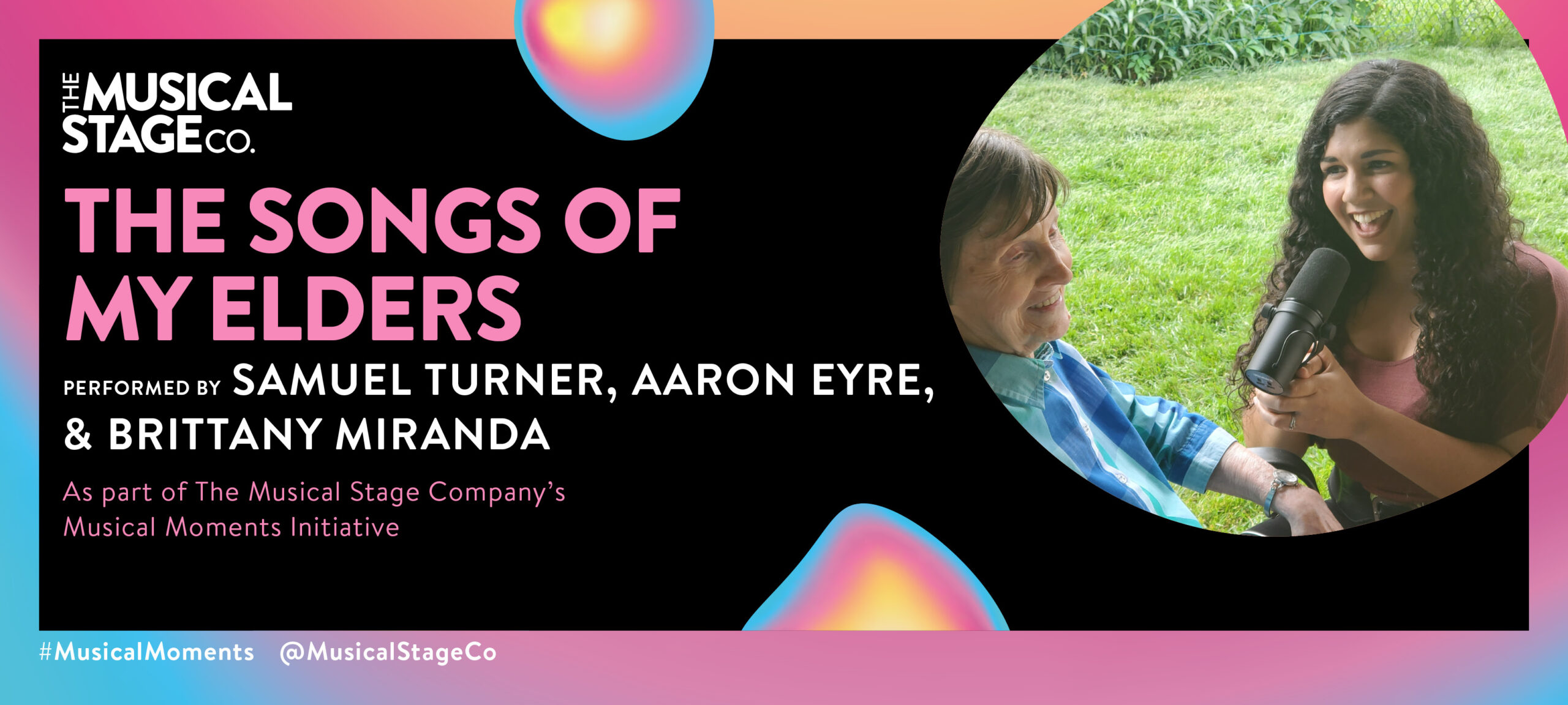 Graphic of a black background and a gradient border of blue, pink and yellow. In front of the background are assorted blobs with the same gradient, with bold pink text reading, "THE SONGS OF MY ELDERS". Under that, smaller WHITE text reads, "Performed by BRITTANY MIRANDA, SAMUEL TURNER, & AARON EYRE / As part of The Musical Stage Company's Musical Moments Initiative." A featured blob shows Brittany Miranda is a mixed-race singer-actor in her late twenties. She has light brown skin, big curly dark brown hair, and is wearing a long black skirt with a pink shirt tucked in. Brittany is crouched, holding a microphone and singing to her 95-year-old grandmother, Mia, who is wearing a blue checkered shirt and sitting on a deck chair outdoors with a smile on her face.