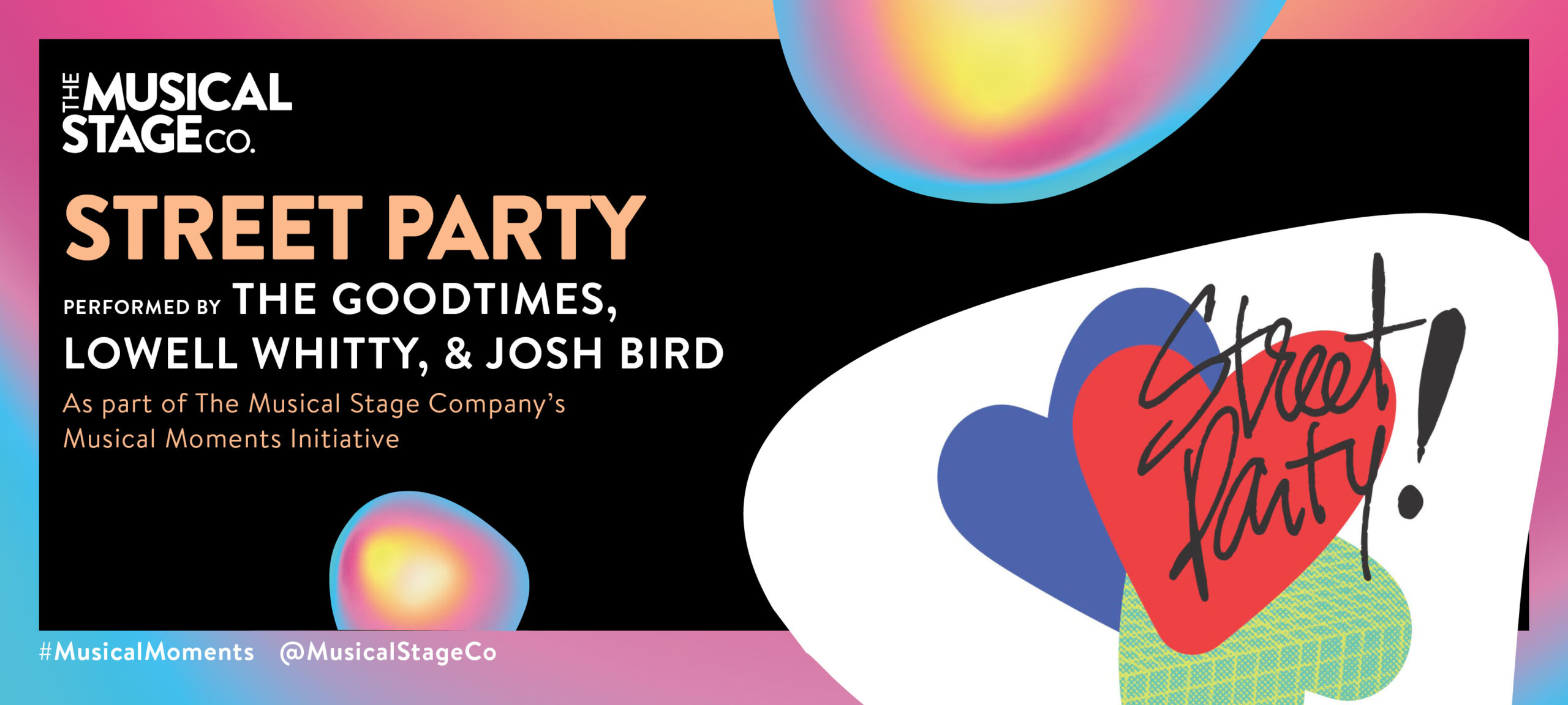 Graphic of a black background and a gradient border of blue, pink and yellow. In front of the background are assorted blobs with the same gradient, with bold orange text reading, "STREET PARTY". Under that, smaller WHITE text reads, "Performed by THE GOODTIMES, LOWELL WHITTY, & JOSH BIRD / As part of The Musical Stage Company's Musical Moments Initiative." A featured blob shows three colourful hearts coming together to party! One heart is upside down. A Hand-written in cursive Street Party is layered on top and jumping out of the hearts.