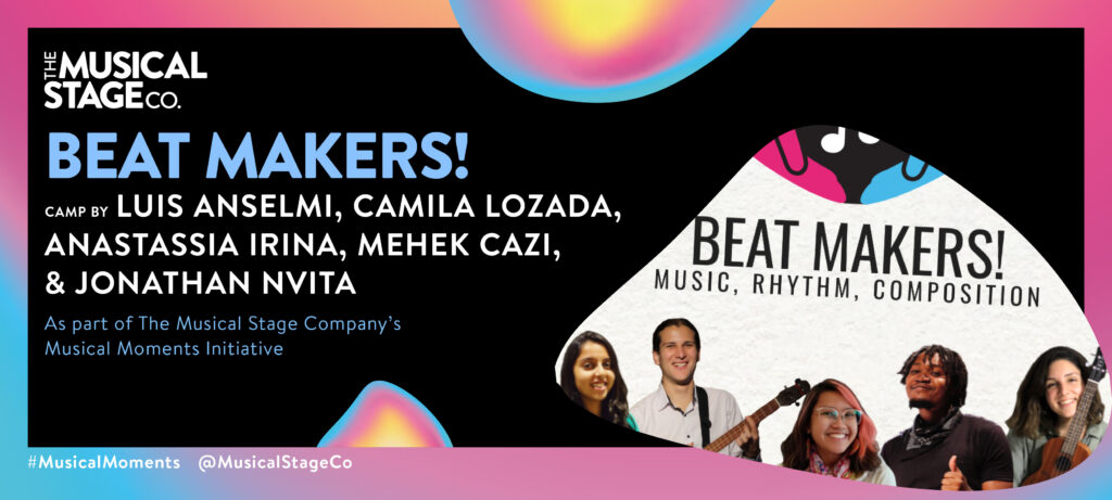 Graphic of a black background and a gradient border of blue, pink and yellow. In front of the background are assorted blobs with the same gradient, with bold blue text reading, "BEAT MAKERS!". Under that, smaller WHITE text reads, "Camp by LUIS ANSELMI, MEHEL CAZI, CAMILA LOZADA, ANASTASSIA IRINA, & JONATHAN NVITA / As part of The Musical Stage Company's Musical Moments Initiative." A featured blob shows On top, there are two hands, one fuchsia(on the left) and one turquoise(on the right). They are holding white musical notes, on a black background. Below, there is a collage of all the team members smiling, on a white background. Starting from the left is Mehek, a filmmaker wearing a traditional Indian turquoise dress. Next is Luis, holding a Venezuelan cuatro (musical instrument) and wearing a white shirt. Next to him is Anastassia, a creative writer, wearing transparent glasses and a colourful scarf on a white shirt. Then is Jonathan, a multi-instrumentalist wearing a black shirt and scarf, giving a thumbs up. Finally there is Camila, a singer holding a Ukulele and wearing a light green shirt.