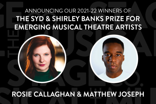 A black background has faded Musical Stage Company logos overlaid. Bold white text at the top center reads, “ANNOUNCING OUR 2021-22 WINNERS OF / THE SYD & SHIRLEY BANKS PRIZE FOR EMERGING MUSICAL THEATRE ARTISTS.” Two headshots in white circle borders are centered; Rosie (left) is a white woman with red shoulder-length hair, looks at the camera with a small smile. She wears a green turtleneck. Matthew (right) is a black non-binary artist with dark brown eyes and a fade, delivers a warm but subtle smirk to the camera. He is wearing a white crew neck shirt and standing against an eggshell white background. Text underneath reads, “Rosie Callaghan & Matthew Joseph.”