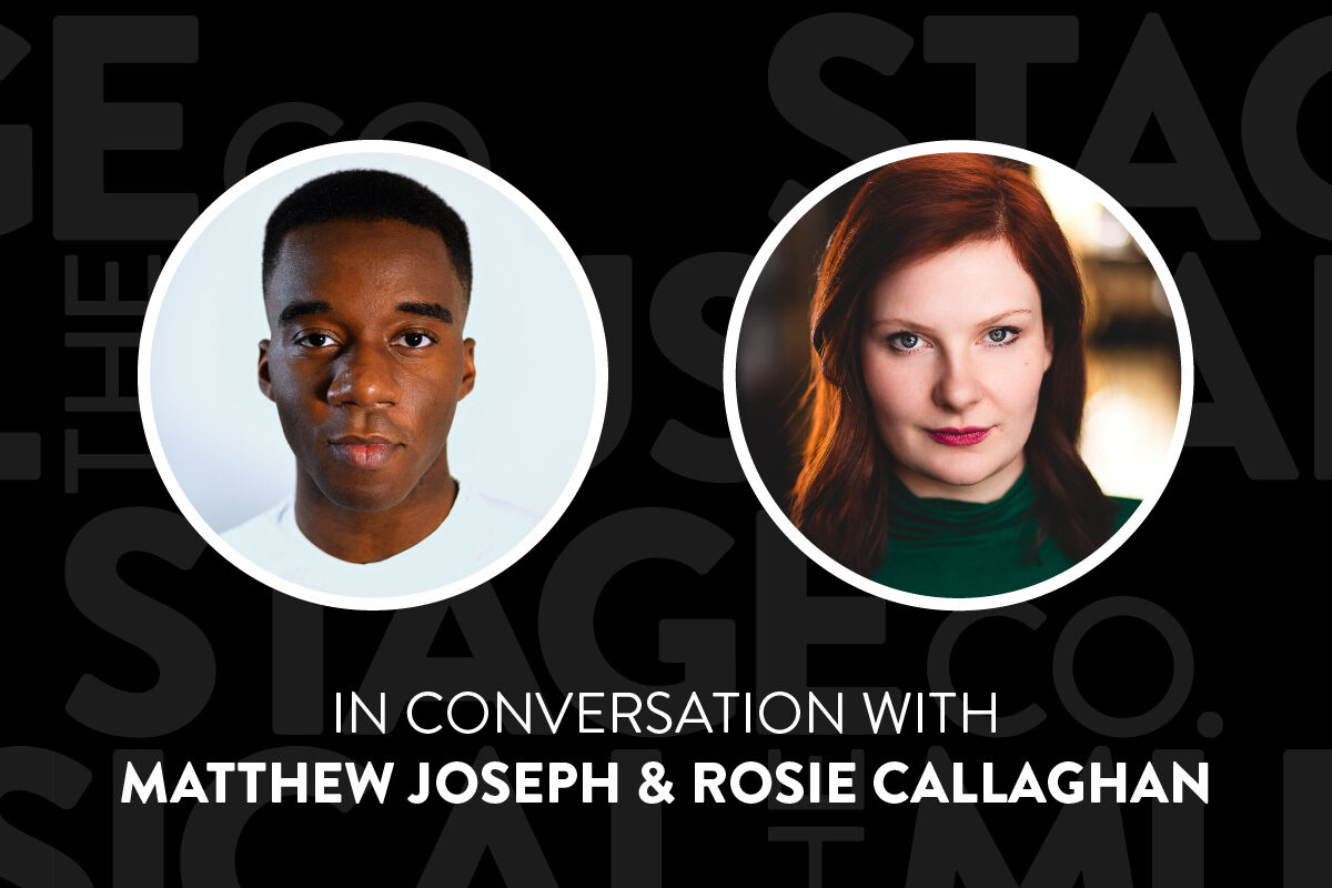 A black background with faded Musical Stage Company logos overlaid. Two headshots in white circle borders are centered; Matthew (left) is a Black non-binary artist with dark brown eyes and a fade, delivers a warm but subtle smirk to the camera. He is wearing a white crew neck shirt and standing against an eggshell white background. Rosie (right) is a white woman with red shoulder-length hair, looks at the camera with a small smile. She wears a green turtleneck. Text underneath reads, “In Conversation With / Matthew Joseph & Rosie Callaghan.”